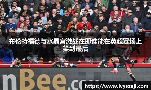 布伦特福德与水晶宫激战在即谁能在英超赛场上笑到最后