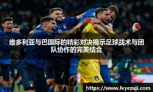 维多利亚与巴国际的精彩对决揭示足球战术与团队协作的完美结合